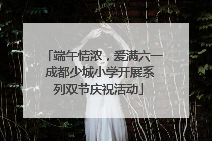 端午情浓，爱满六一 成都少城小学开展系列双节庆祝活动